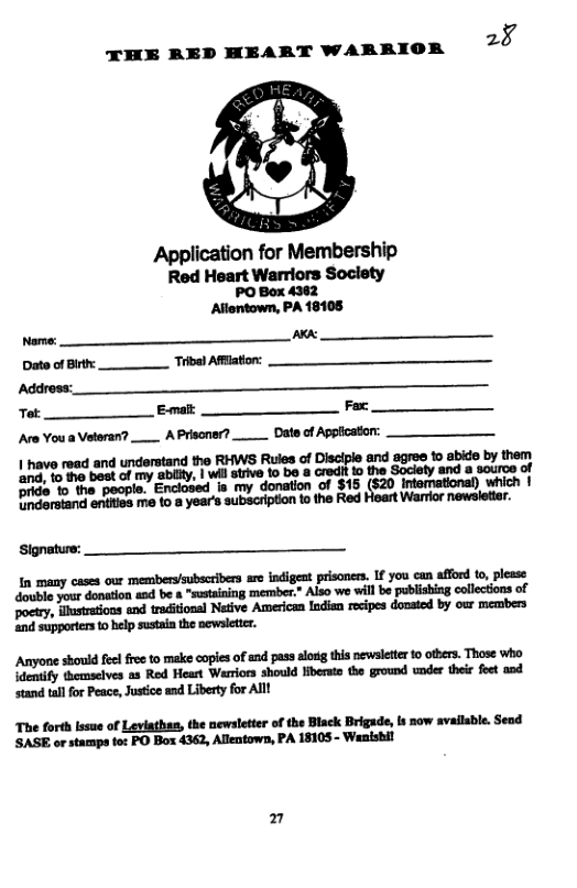2§ THE RED HEART WARRIOR Application for Membership Red Heart Warriors Soclety PO Box 4362 Allentown, PA 18108 Name: ARA Date of Birth: Tribal Afflation: Address: Tot: Emalt Fax: Are Youa Veteran?__ A Prisoner?. ‘Date of Applcaton: | have read and understand the RHWS Rules of Disclple and agree to abido by them End, o the bast of my abilty, | wil strve o b a cred!t o the Society and a souroe of inclosed s my donation of $15 (520 Intamational) which | pride to the people. E: Dnderstand entiies me o a year’s subscription 1o the Red Hoart Warrlor newsletier. Signature: — In many cases our memberysubscribers ar indigeat prisonce. If you can afford to, plesse dowble your donation asd be & “sstaining member.” Also we villbe publishing collections of poety, iustatons and traditional Netive Americen Indien reipes donated by our members and supporters o help sustain the newsletter. Anyone should e free to make copies of and pass slorg this newsletter 10 others. Those who identify themselves as Red Heart Warriors should Hberato the ground under ther feet and stand tallfor Peace, Justice and Liberty for Alll The forth lssue of Leviathan, the newsletter of the Black Brigade, is now available. Send ’SASE or stamps fo: PO Box 4362, Allentown, PA 18105 - Wanishil